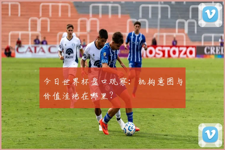 今日世界杯盘口观察：机构意图与价值洼地在哪里？