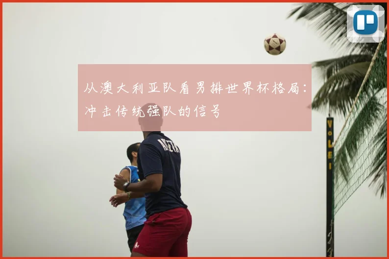 从澳大利亚队看男排世界杯格局：冲击传统强队的信号