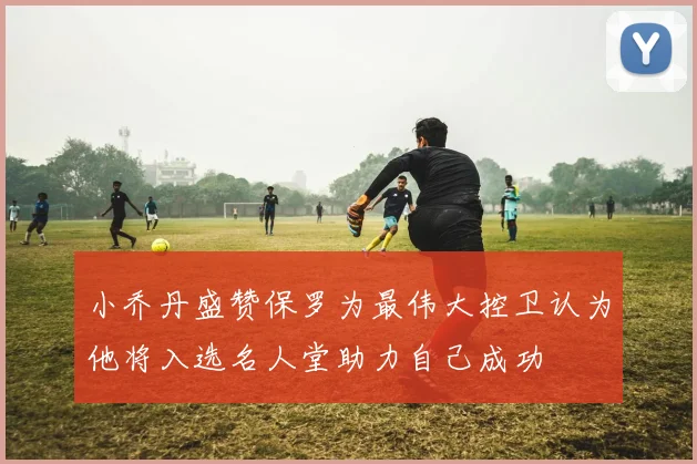小乔丹盛赞保罗为最伟大控卫认为他将入选名人堂助力自己成功